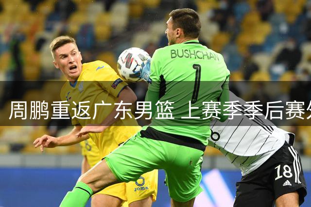 周鹏重返广东男篮 上赛季季后赛外线表现抢眼